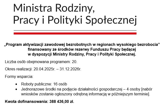 zdjęciem przedstawiającym tekst „Ministra Rodziny, Pracy i Polityki Społecznej „Program aktywizacji zawodowej bezrobotnych w regionach wysokiego bezrobocia" finansowany ze środków rezerwy Funduszu Pracy będącej w dyspozycji Ministry Rodziny, Pracy i Polityki Społecznej. Liczba osób obejmowana programem: 20. Okres realizacjı realizacji: 20.04.2025r.- -31.12.2026r. Formy wsparcia: Roboty publiczne: 16 osób Jednorazowe środki na podjęcie działalności gospodarczej 4 osoby [nabór wniosków zostanie ogłoszony odrebna informacją w pozniejszym terminie]. Kwota dofinansowania: 388 436,00 zł.”.